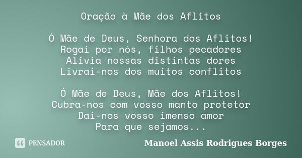 Oração à Mãe dos Aflitos Ó Mãe de Deus, Senhora dos Aflitos! Rogai por nós, filhos pecadores Alivia nossas distintas dores Livrai-nos dos muitos conflitos Ó Mãe... Frase de Manoel Assis Rodrigues Borges.