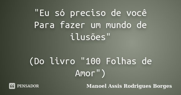 "Eu só preciso de você Para fazer um mundo de ilusões" (Do livro "100 Folhas de Amor")... Frase de Manoel Assis Rodrigues Borges.