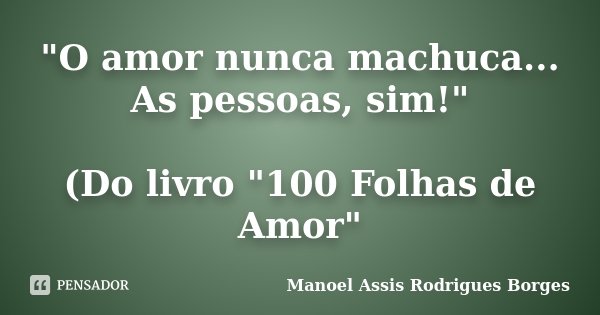 "O amor nunca machuca... As pessoas, sim!" (Do livro "100 Folhas de Amor"... Frase de Manoel Assis Rodrigues Borges.
