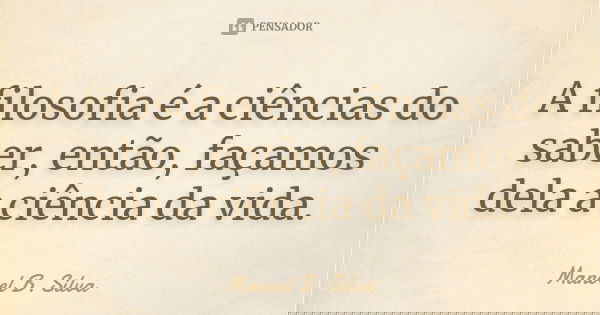 A filosofia é a ciências do saber, então, façamos dela a ciência da vida.... Frase de Manoel B. Silva.