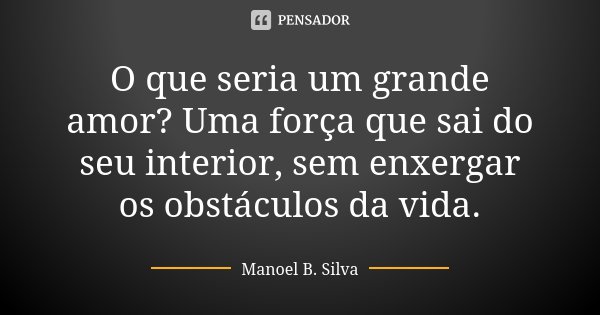 O que seria um grande amor? Uma força que sai do seu interior, sem enxergar os obstáculos da vida.... Frase de Manoel B. Silva.