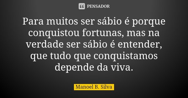 Para muitos ser sábio é porque conquistou fortunas, mas na verdade ser sábio é entender, que tudo que conquistamos depende da viva.... Frase de Manoel B. Silva.