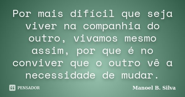 Por mais difícil que seja viver na companhia do outro, vivamos mesmo assim, por que é no conviver que o outro vê a necessidade de mudar.... Frase de Manoel B. Silva.