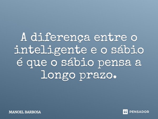 A diferença entre o inteligente e o sábio é que o sábio pensa a longo prazo.... Frase de Manoel Barbosa.