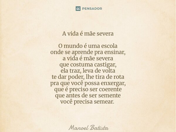 A vida é mãe severa O mundo é uma escola onde se aprende pra ensinar, a vida é mãe severa que costuma castigar, ela traz, leva de volta te dar poder, lhe tira ... Frase de Manoel Batista.