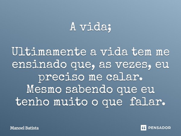 ⁠A vida; Ultimamente a vida tem me ensinado que, as vezes, eu preciso me calar. Mesmo sabendo que eu tenho muito o que falar.... Frase de Manoel Batista.