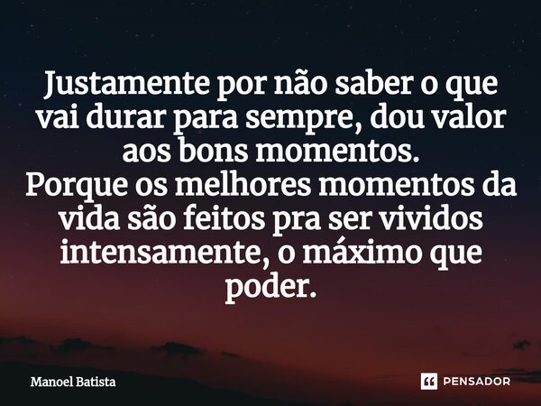 ⁠Justamente por não saber o que vai durar para sempre, dou valor aos bons momentos. Porque os melhores momentos da vida são feitos pra ser vividos intensamente,... Frase de Manoel Batista.