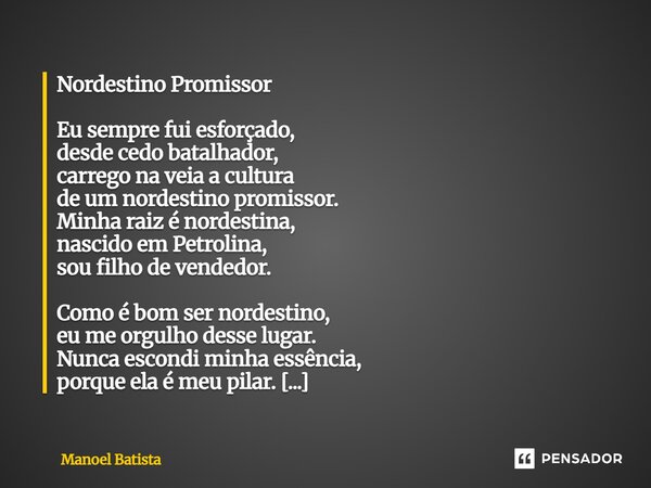 ⁠Nordestino Promissor Eu sempre fui esforçado, desde cedo batalhador, carrego na veia a cultura de um nordestino promissor. Minha raiz é nordestina, nascido em ... Frase de Manoel Batista.