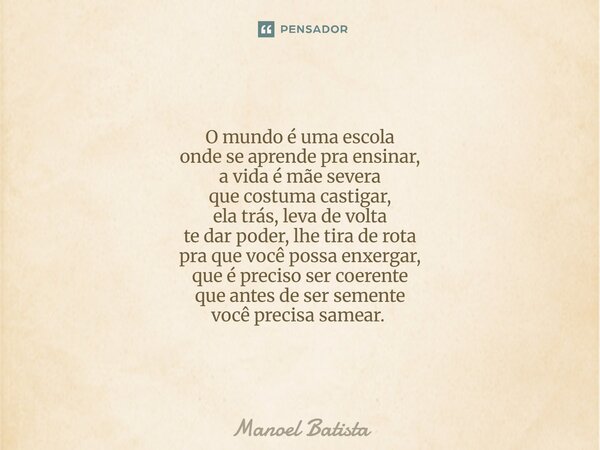 O mundo é uma escola onde se aprende pra ensinar, a vida é mãe severa que costuma castigar, ela trás, leva de volta te dar poder, lhe tira de rota pra que você ... Frase de Manoel Batista.