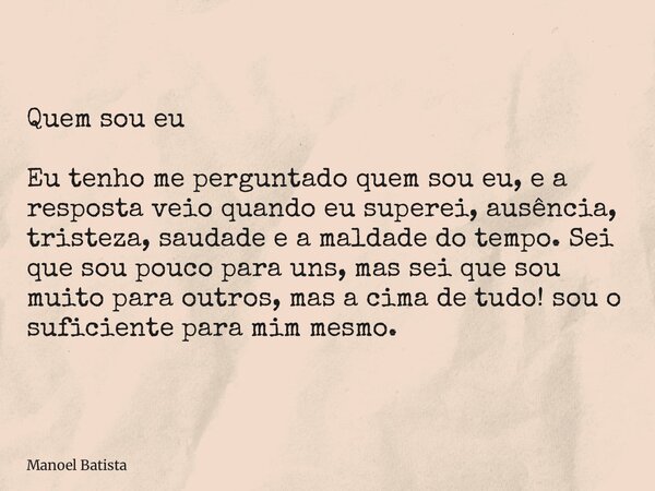 Quem sou eu Eu tenho me perguntado quem sou eu, e a resposta veio quando eu superei, ausência, tristeza, saudade e a maldade do tempo. Sei que sou pouco para un... Frase de Manoel Batista.