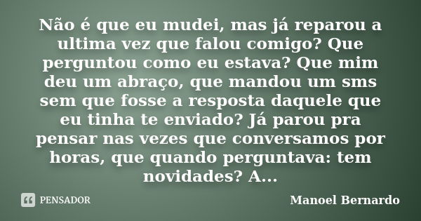 Não é que eu mudei, mas já reparou a ultima vez que falou comigo? Que perguntou como eu estava? Que mim deu um abraço, que mandou um sms sem que fosse a respost... Frase de Manoel Bernardo.