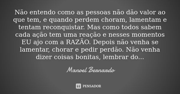 Não entendo como as pessoas não dão valor ao que tem, e quando perdem choram, lamentam e tentam reconquistar. Mas como todos sabem cada ação tem uma reação e ne... Frase de Manoel Bernardo.