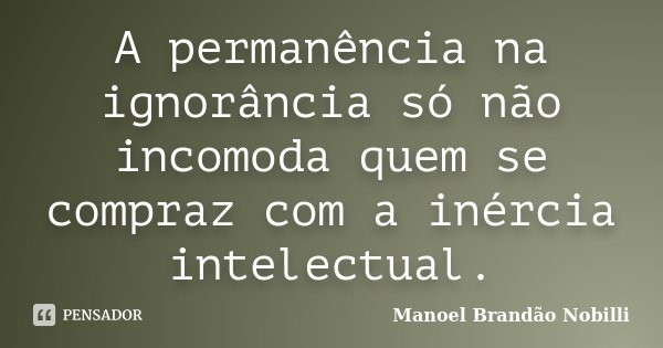 A permanência na ignorância só não incomoda quem se compraz com a inércia intelectual.... Frase de Manoel Brandão Nobilli.