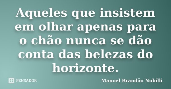 Aqueles que insistem em olhar apenas para o chão nunca se dão conta das belezas do horizonte.... Frase de Manoel Brandão Nobilli.