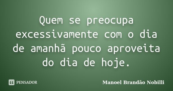 Quem se preocupa excessivamente com o dia de amanhã pouco aproveita do dia de hoje.... Frase de Manoel Brandão Nobilli.