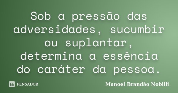 Sob a pressão das adversidades, sucumbir ou suplantar, determina a essência do caráter da pessoa.... Frase de Manoel Brandão Nobilli.