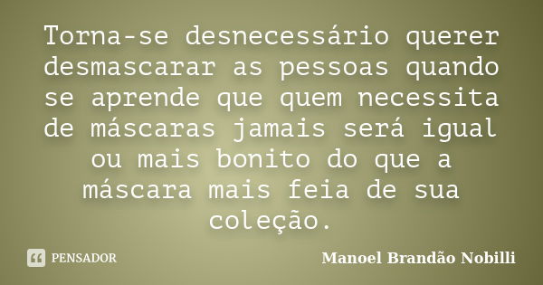 Torna-se desnecessário querer desmascarar as pessoas quando se aprende que quem necessita de máscaras jamais será igual ou mais bonito do que a máscara mais fei... Frase de Manoel Brandão Nobilli.