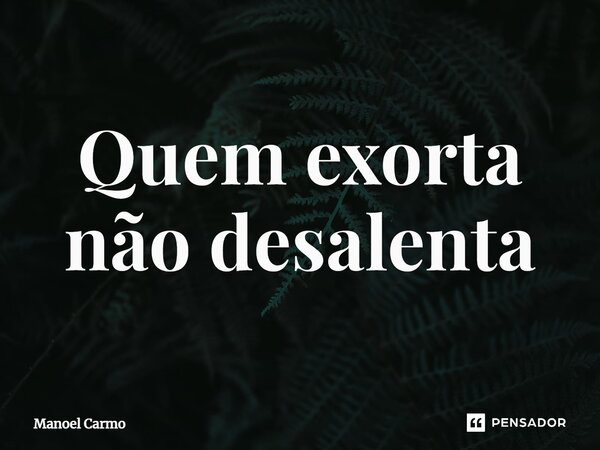 ⁠Quem exorta não desalenta... Frase de Manoel Carmo.