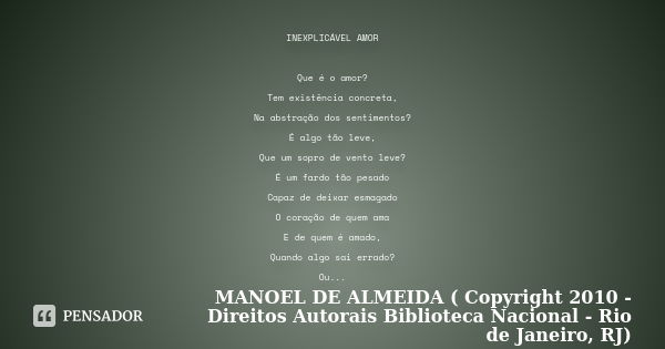 INEXPLICÁVEL AMOR Que é o amor? Tem existência concreta, Na abstração dos sentimentos? É algo tão leve, Que um sopro de vento leve? É um fardo tão pesado Capaz ... Frase de MANOEL DE ALMEIDA ( Copyright 2010 - Direitos Autorais Biblioteca Nacional - Rio de Janeiro, RJ).