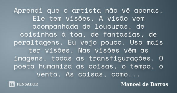 Aprendi que o artista não vê apenas. Ele tem visões. A visão vem acompanhada de loucuras, de coisinhas à toa, de fantasias, de peraltagens. Eu vejo pouco. Uso m... Frase de Manoel de Barros.