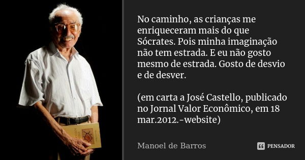 No caminho, as crianças me enriqueceram mais do que Sócrates. Pois minha imaginação não tem estrada. E eu não gosto mesmo de estrada. Gosto de desvio e de desve... Frase de Manoel de Barros.