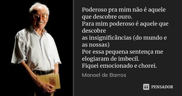 Poderoso pra mim não é aquele que descobre ouro. Para mim poderoso é aquele que descobre as insignificâncias (do mundo e as nossas) Por essa pequena sentença me... Frase de Manoel de Barros.
