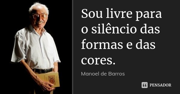 Sou livre para o silêncio das formas e das cores.... Frase de Manoel de Barros.