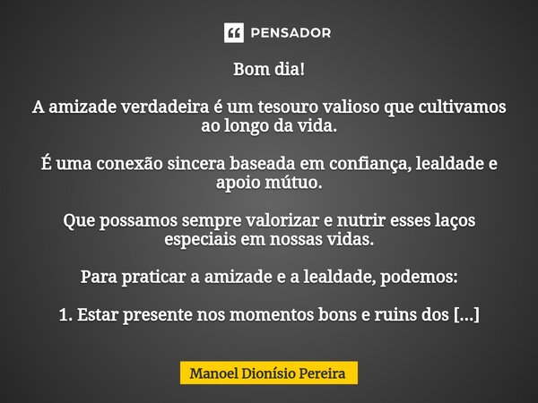 ⁠Bom dia! A amizade verdadeira é um tesouro valioso que cultivamos ao longo da vida. É uma conexão sincera baseada em confiança, lealdade e apoio mútuo. Que pos... Frase de Manoel Dionisio Pereira.