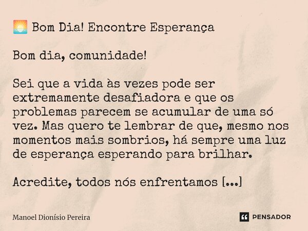 đ
Bom Dia! Encontre Esperança Bom dia, comunidade! Sei que a vida às vezes pode ser extremamente desafiadora e que os problemas parecem se acumular de uma só ve... Frase de Manoel Dionisio Pereira.