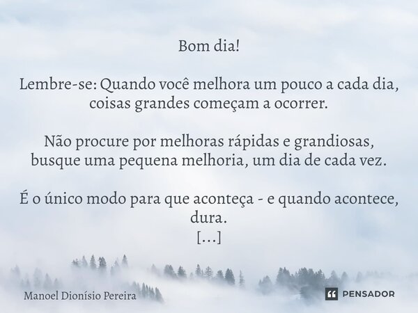 Bom dia! Lembre-se: Quando você melhora um pouco a cada dia, coisas grandes começam a ocorrer. Não procure por melhoras rápidas e grandiosas, busque uma pequen... Frase de Manoel Dionisio Pereira.