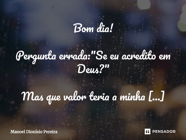 ⁠Bom dia! Pergunta errada: "Se eu acredito em Deus?" Mas que valor teria a minha resposta, seja afirmativa ou não? O que realmente importa é se Deus a... Frase de Manoel Dionisio Pereira.