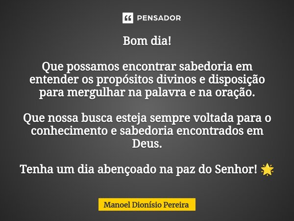 Bom dia! Que possamos encontrar sabedoria em entender os propósitos divinos e disposição para mergulhar na palavra e na oração. Que nossa busca esteja sempre v... Frase de Manoel Dionisio Pereira.