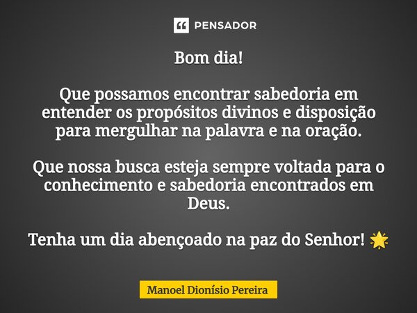 ⁠Bom dia! Que possamos encontrar sabedoria em entender os propósitos divinos e disposição para mergulhar na palavra e na oração. Que nossa busca esteja sempre v... Frase de Manoel Dionisio Pereira.