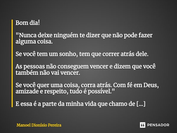 Bom dia! "Nunca deixe ninguém te dizer que não pode fazer alguma coisa. Se você tem um sonho, tem que correr atrás dele. As pessoas não conseguem vencer e... Frase de Manoel Dionisio Pereira.