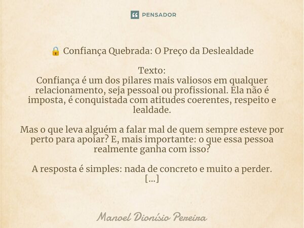 🔒 Confiança Quebrada: O Preço da Deslealdade Texto: Confiança é um dos pilares mais valiosos em qualquer relacionamento, seja pessoal ou profissional. Ela não é... Frase de Manoel Dionisio Pereira.