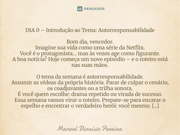 DIA 0 – Introdução ao Tema: Autorresponsabilidade Bom dia, vencedor. Imagine sua vida como uma série da Netflix. Você é o protagonista… mas às vezes age como f... Frase de Manoel Dionisio Pereira.
