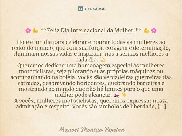 🌸💪 **Feliz Dia Internacional da Mulher!** 💪🌸 Hoje é um dia para celebrar e honrar todas as mulheres ao redor do mundo, que com sua força, coragem e determinação... Frase de Manoel Dionisio Pereira.