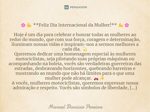 🌸💪 **Feliz Dia Internacional da Mulher!** 💪🌸 Hoje é um dia para celebrar e honrar todas as mulheres ao redor do mundo, que com sua força, coragem e determinação... Frase de Manoel Dionisio Pereira.