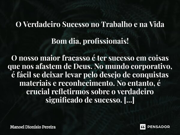 O Verdadeiro Sucesso no Trabalho e na Vida Bom dia, profissionais! O nosso maior fracasso é ter sucesso em coisas que nos afastem de Deus. No mundo corporativo,... Frase de Manoel Dionisio Pereira.