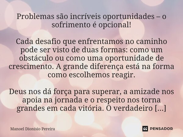 ⁠Problemas são incríveis oportunidades – o sofrimento é opcional! Cada desafio que enfrentamos no caminho pode ser visto de duas formas: como um obstáculo ou co... Frase de Manoel Dionisio Pereira.