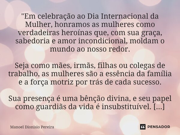 ⁠"Em celebração ao Dia Internacional da Mulher, honramos as mulheres como verdadeiras heroínas que, com sua graça, sabedoria e amor incondicional, moldam o... Frase de Manoel Dionisio Pereira.