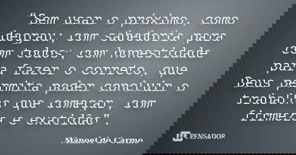 “Sem usar o próximo, como degrau; com sabedoria para com todos; com honestidade para fazer o correto, que Deus permita poder concluir o trabalho que começar, co... Frase de Manoel do Carmo.