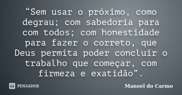 “Sem usar o próximo, como degrau; com sabedoria para com todos; com honestidade para fazer o correto, que Deus permita poder concluir o trabalho que começar, co... Frase de Manoel do Carmo.