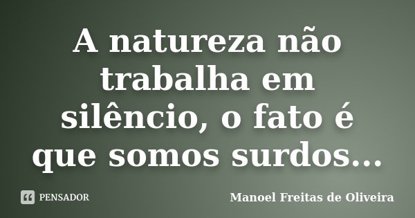A natureza não trabalha em silêncio, o fato é que somos surdos...... Frase de Manoel Freitas de Oliveira.