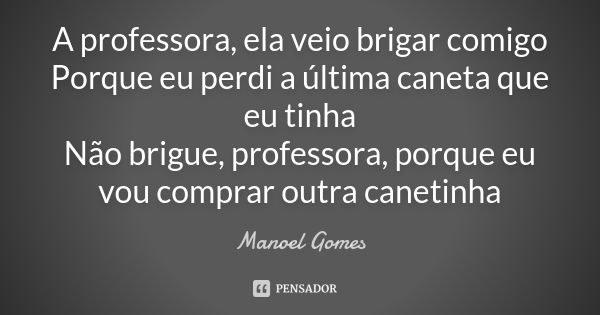 A professora, ela veio brigar comigo Porque eu perdi a última caneta que eu tinha Não brigue, professora, porque eu vou comprar outra canetinha... Frase de Manoel Gomes.