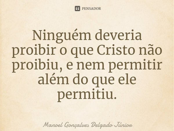 ⁠Ninguém deveria proibir o que Cristo não proibiu, e nem permitir além do que ele permitiu.... Frase de Manoel Gonçalves Delgado Júnior.