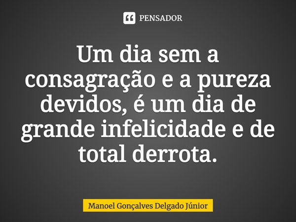 Um dia sem a consagração e a pureza devidos, é um dia de grande infelicidade e de total derrota.... Frase de Manoel Gonçalves Delgado Júnior.