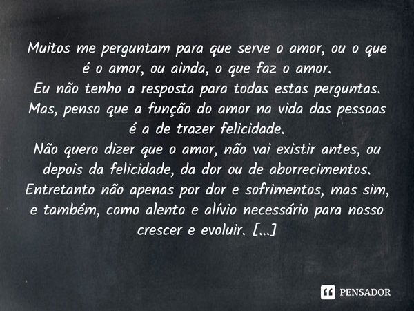 Muitos me perguntam para que serve o amor, ou o que é o amor, ou ainda, o que faz o amor.
Eu não tenho a resposta para todas estas perguntas.
Mas, penso que a f... Frase de Manoel João.