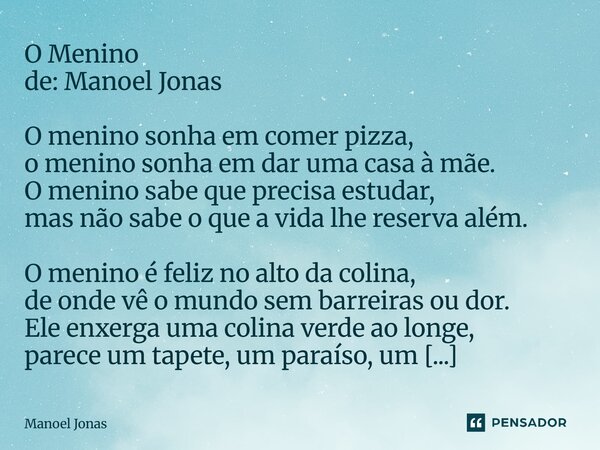 O Menino de: Manoel Jonas O menino sonha em comer pizza, o menino sonha em dar uma casa à mãe. O menino sabe que precisa estudar, mas não sabe o que a vida lhe... Frase de Manoel Jonas.