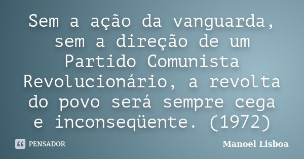 Sem a ação da vanguarda, sem a direção de um Partido Comunista Revolucionário, a revolta do povo será sempre cega e inconseqüente. (1972)... Frase de Manoel Lisboa.